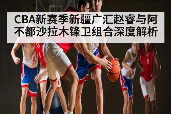 CBA新赛季新疆广汇赵睿与阿不都沙拉木锋卫组合深度解析 | www.c7c7.app